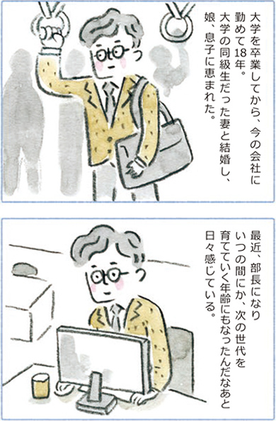 大学を卒業してから、今の会社に勤めて18年。大学の同級生だった妻と結婚し、娘、息子に恵まれた。最近、部長になりいつの間にか、次の世代を育てていく年齢にもなったんだなあと日々感じている。