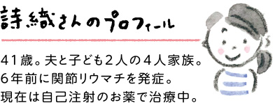 詩織さんのプロフィール：41歳。夫と子ども2人の4人家族。6年前に関節リウマチを発症。現在は自己注射のお薬で治療中。