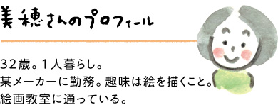 美穂さんのプロフィール：32歳。1人暮らし。某メーカーに勤務。趣味は絵を描くこと。絵画教室に通っている。