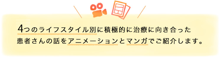 4つのライフスタイル別に積極的に治療に向き合った患者さんの話をアニメーションとマンガでご紹介します。